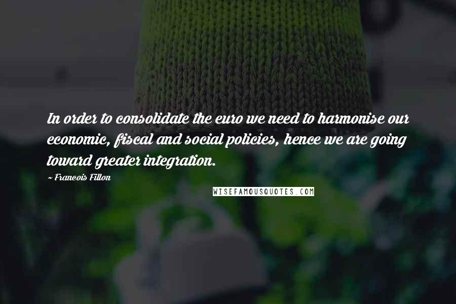 Francois Fillon Quotes: In order to consolidate the euro we need to harmonise our economic, fiscal and social policies, hence we are going toward greater integration.