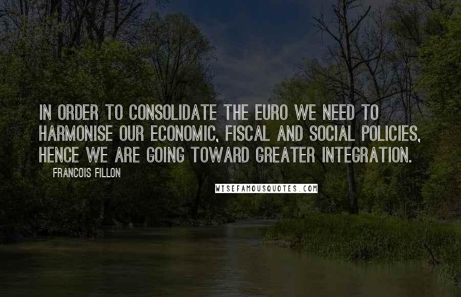 Francois Fillon Quotes: In order to consolidate the euro we need to harmonise our economic, fiscal and social policies, hence we are going toward greater integration.