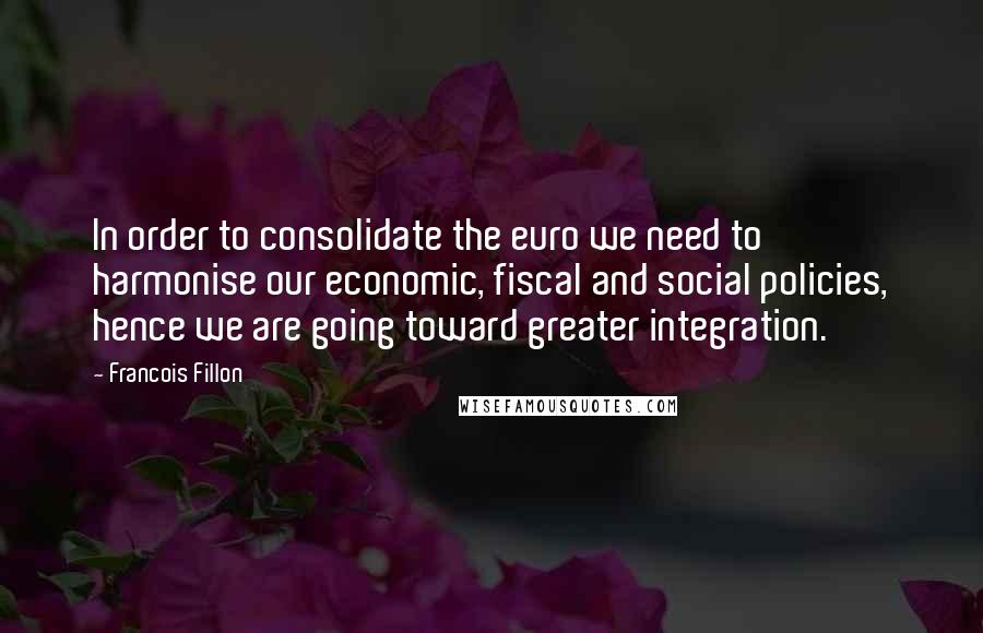 Francois Fillon Quotes: In order to consolidate the euro we need to harmonise our economic, fiscal and social policies, hence we are going toward greater integration.