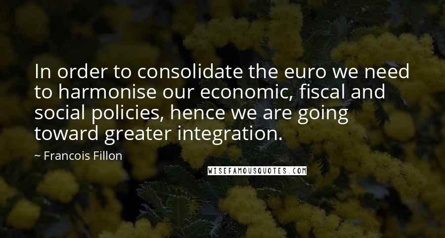 Francois Fillon Quotes: In order to consolidate the euro we need to harmonise our economic, fiscal and social policies, hence we are going toward greater integration.