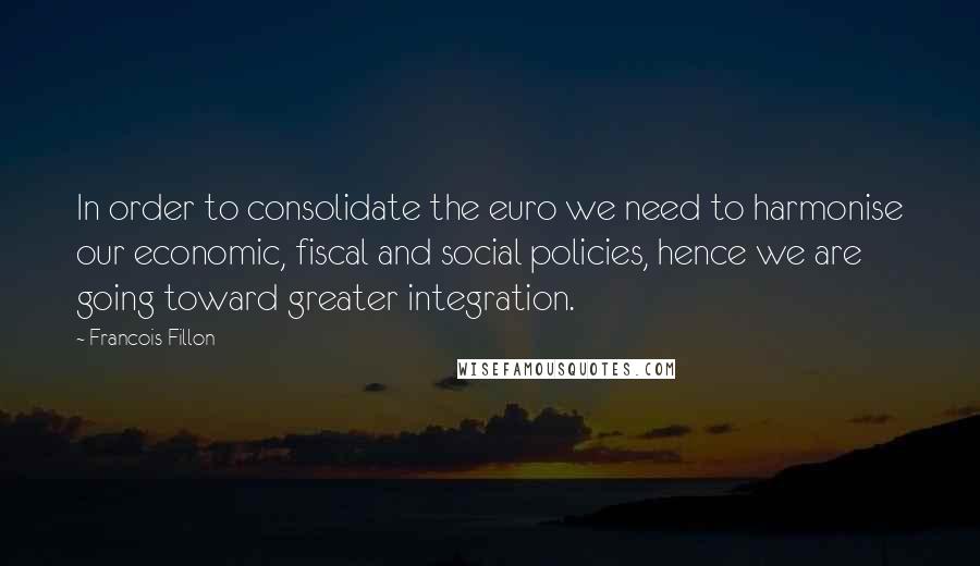 Francois Fillon Quotes: In order to consolidate the euro we need to harmonise our economic, fiscal and social policies, hence we are going toward greater integration.