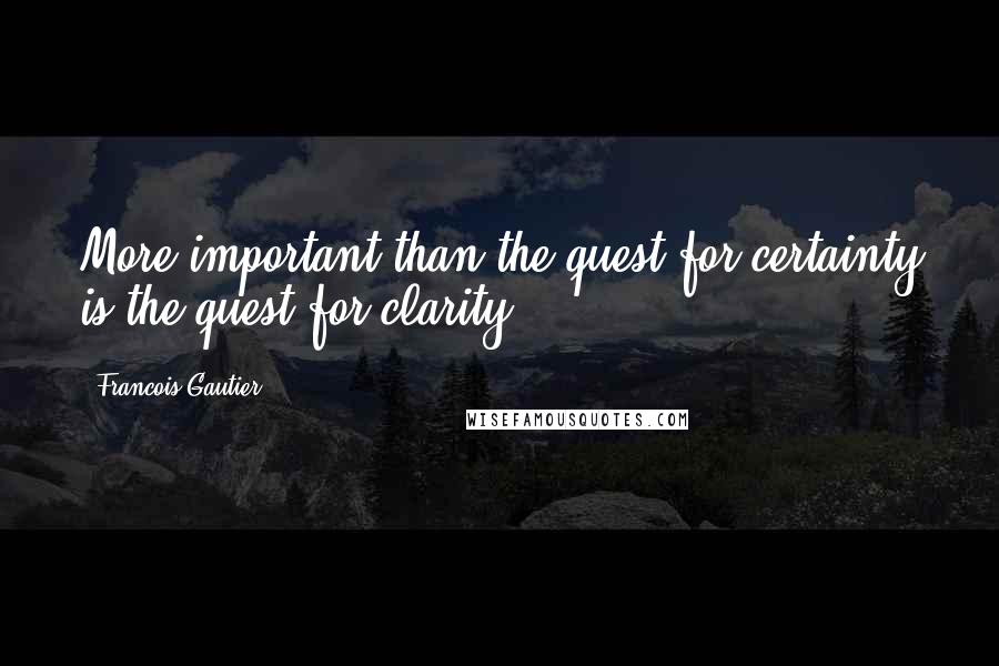 Francois Gautier Quotes: More important than the quest for certainty is the quest for clarity.