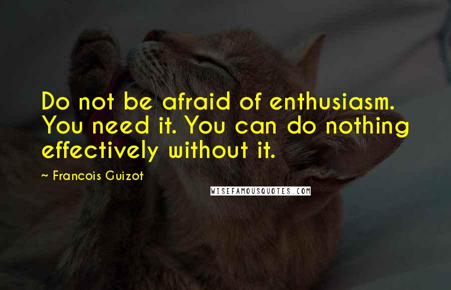 Francois Guizot Quotes: Do not be afraid of enthusiasm. You need it. You can do nothing effectively without it.