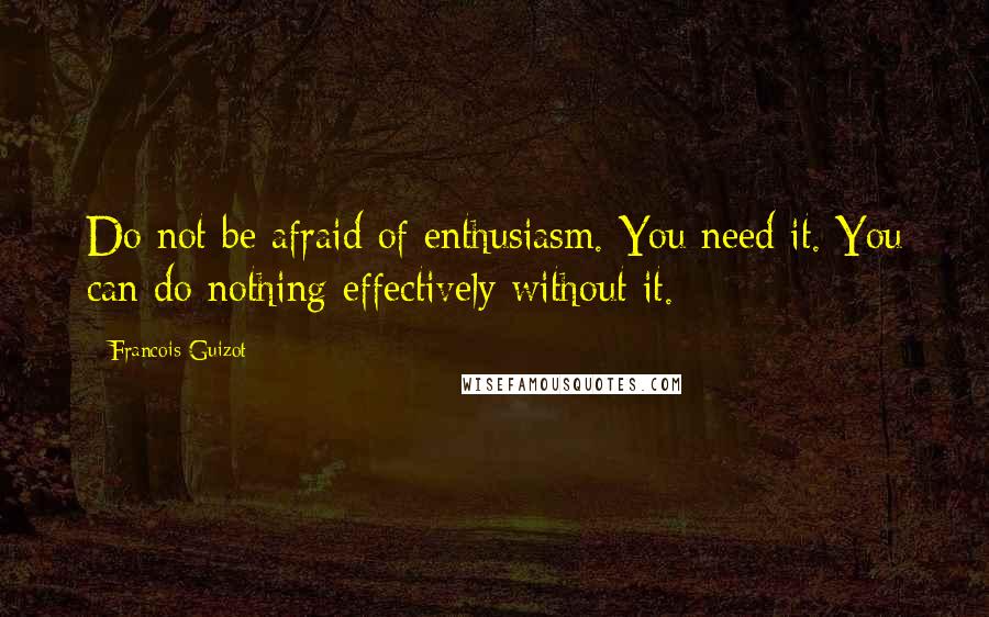 Francois Guizot Quotes: Do not be afraid of enthusiasm. You need it. You can do nothing effectively without it.