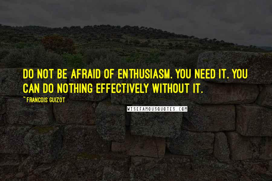 Francois Guizot Quotes: Do not be afraid of enthusiasm. You need it. You can do nothing effectively without it.