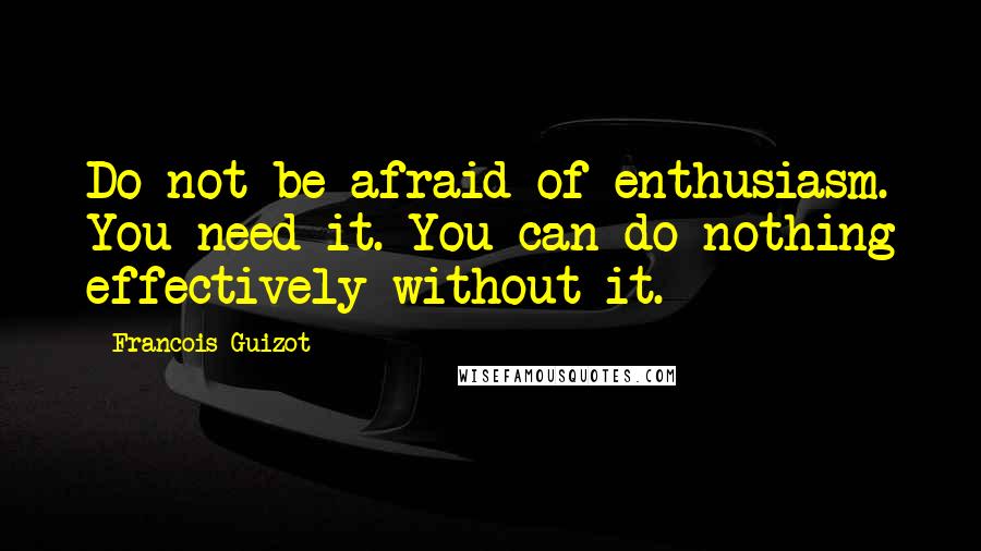 Francois Guizot Quotes: Do not be afraid of enthusiasm. You need it. You can do nothing effectively without it.