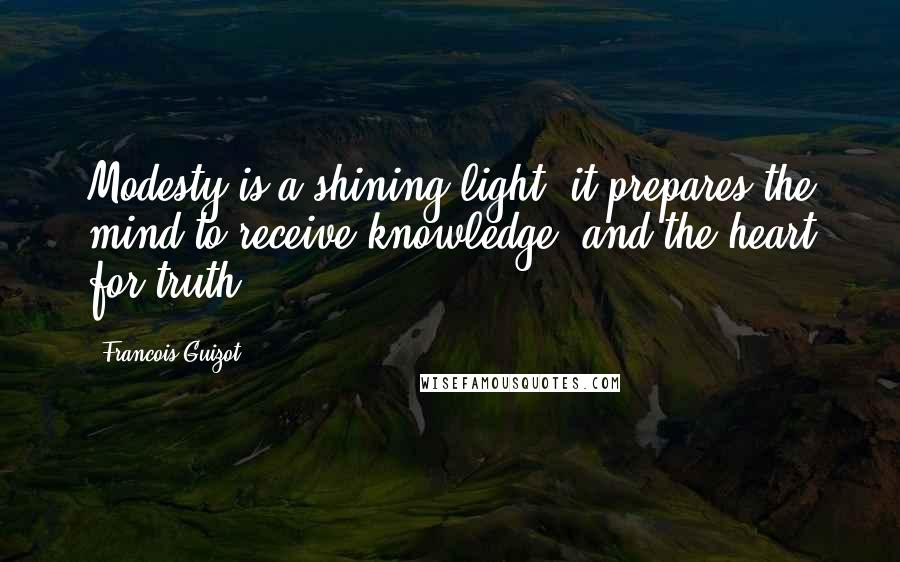 Francois Guizot Quotes: Modesty is a shining light; it prepares the mind to receive knowledge, and the heart for truth.