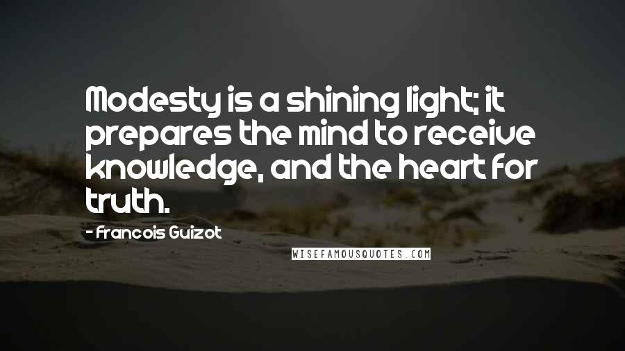 Francois Guizot Quotes: Modesty is a shining light; it prepares the mind to receive knowledge, and the heart for truth.