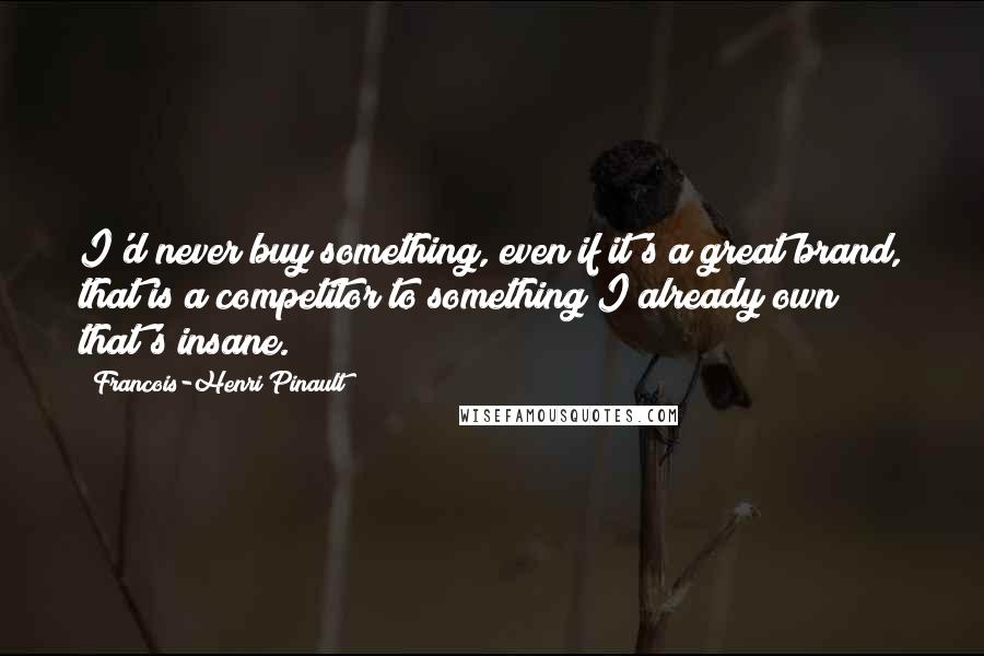 Francois-Henri Pinault Quotes: I'd never buy something, even if it's a great brand, that is a competitor to something I already own; that's insane.