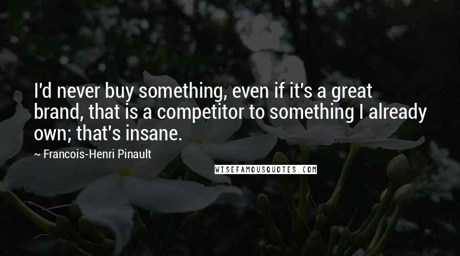 Francois-Henri Pinault Quotes: I'd never buy something, even if it's a great brand, that is a competitor to something I already own; that's insane.