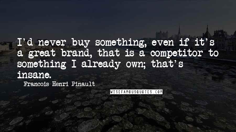 Francois-Henri Pinault Quotes: I'd never buy something, even if it's a great brand, that is a competitor to something I already own; that's insane.