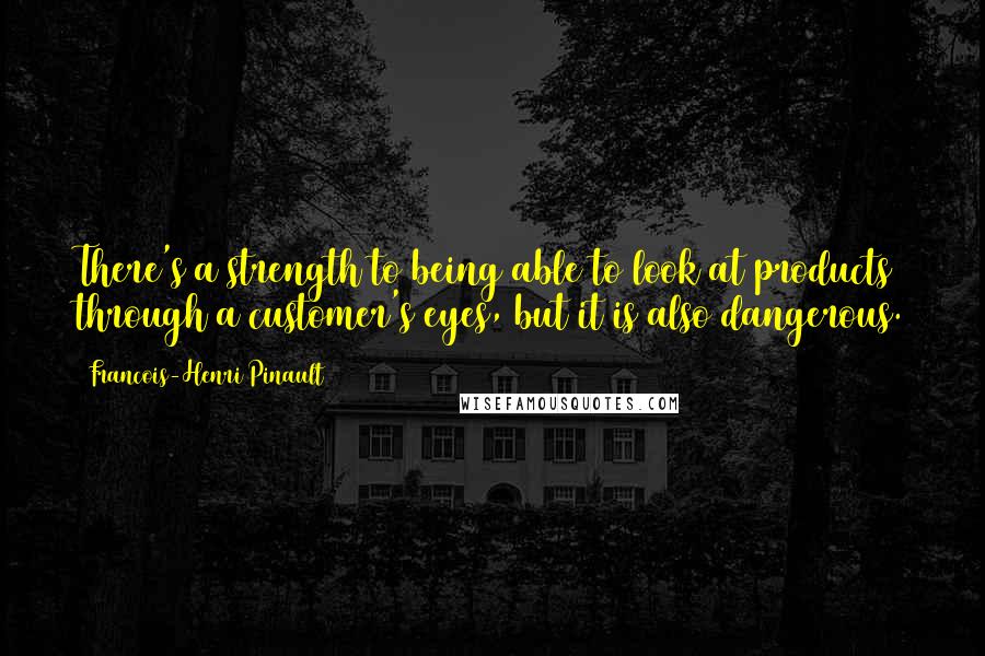 Francois-Henri Pinault Quotes: There's a strength to being able to look at products through a customer's eyes, but it is also dangerous.