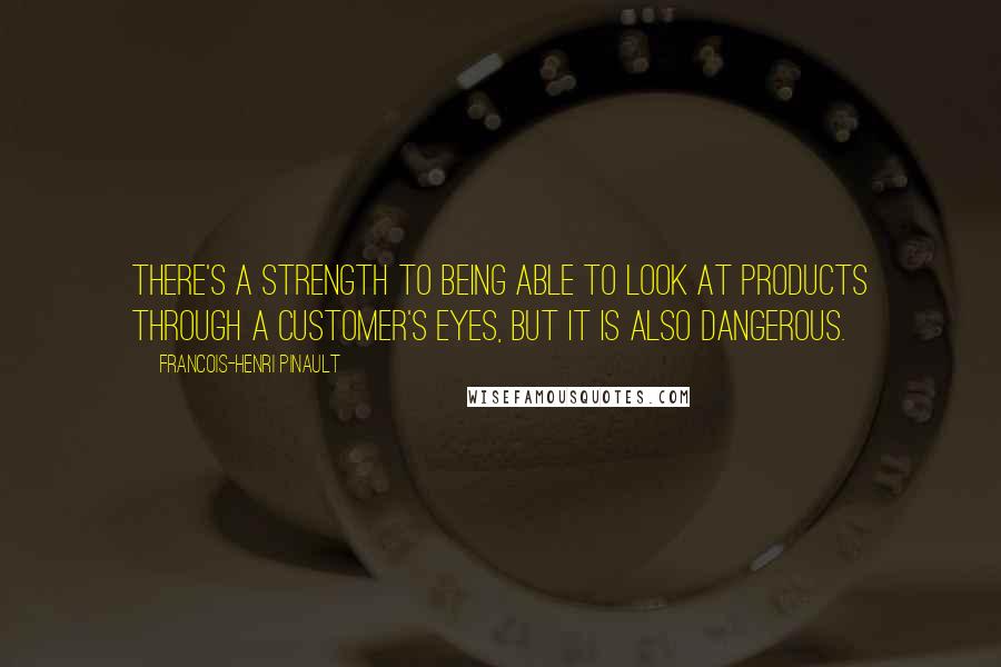 Francois-Henri Pinault Quotes: There's a strength to being able to look at products through a customer's eyes, but it is also dangerous.