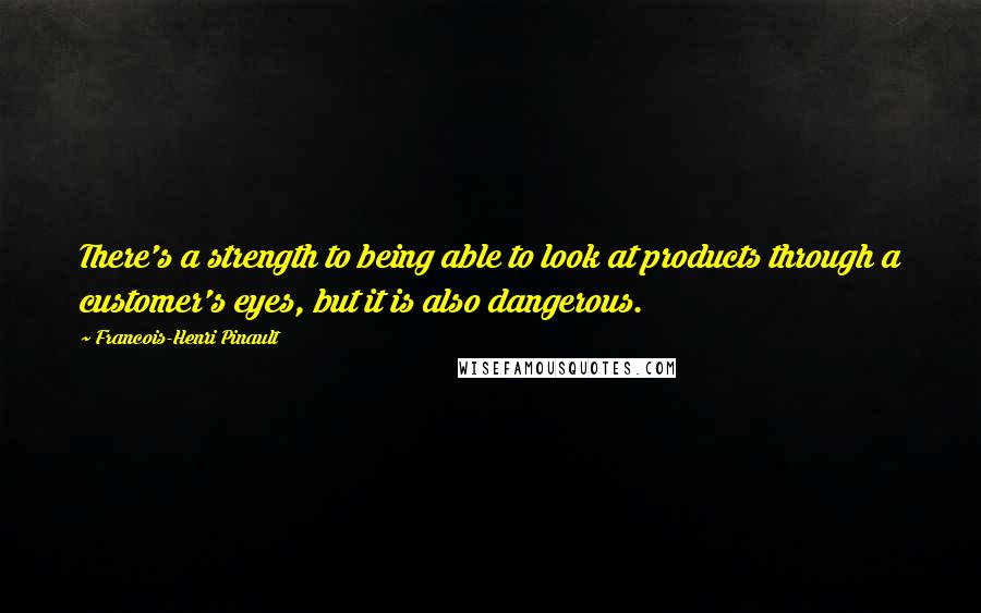 Francois-Henri Pinault Quotes: There's a strength to being able to look at products through a customer's eyes, but it is also dangerous.