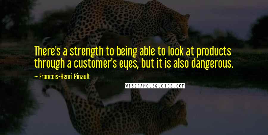 Francois-Henri Pinault Quotes: There's a strength to being able to look at products through a customer's eyes, but it is also dangerous.