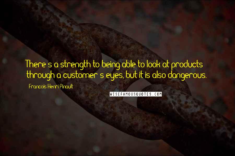 Francois-Henri Pinault Quotes: There's a strength to being able to look at products through a customer's eyes, but it is also dangerous.