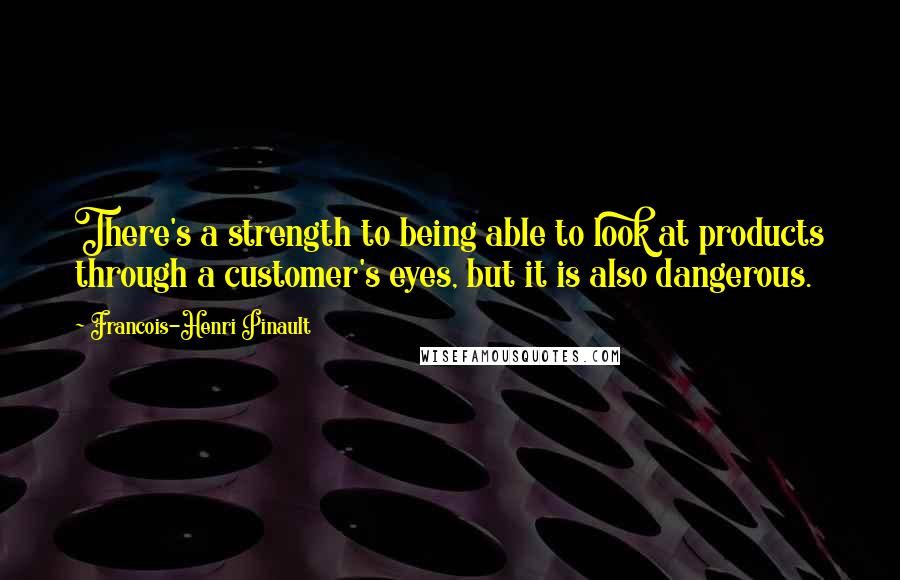 Francois-Henri Pinault Quotes: There's a strength to being able to look at products through a customer's eyes, but it is also dangerous.