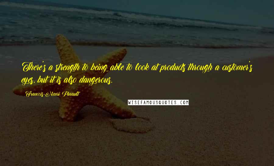 Francois-Henri Pinault Quotes: There's a strength to being able to look at products through a customer's eyes, but it is also dangerous.