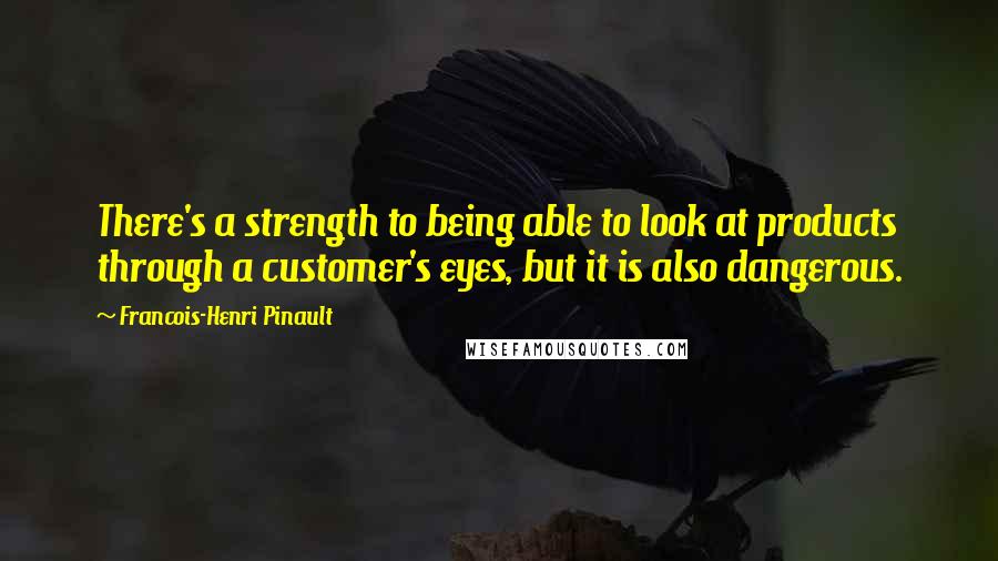 Francois-Henri Pinault Quotes: There's a strength to being able to look at products through a customer's eyes, but it is also dangerous.