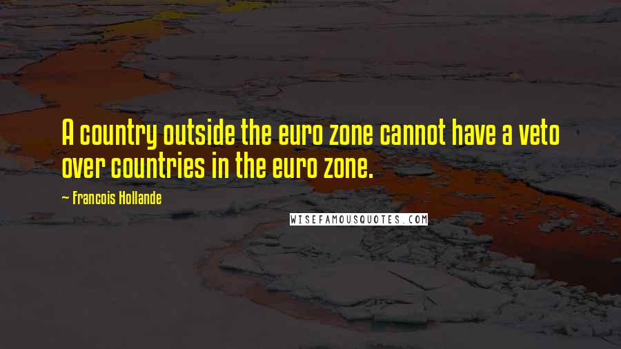Francois Hollande Quotes: A country outside the euro zone cannot have a veto over countries in the euro zone.