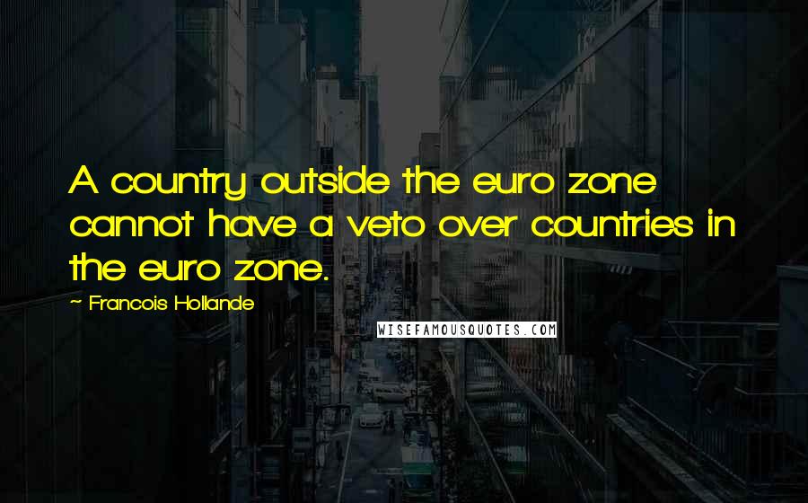 Francois Hollande Quotes: A country outside the euro zone cannot have a veto over countries in the euro zone.