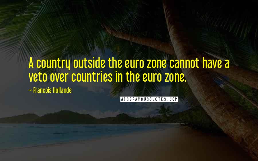 Francois Hollande Quotes: A country outside the euro zone cannot have a veto over countries in the euro zone.