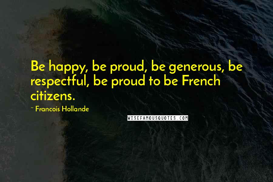 Francois Hollande Quotes: Be happy, be proud, be generous, be respectful, be proud to be French citizens.