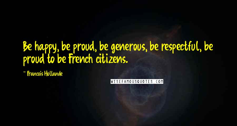 Francois Hollande Quotes: Be happy, be proud, be generous, be respectful, be proud to be French citizens.