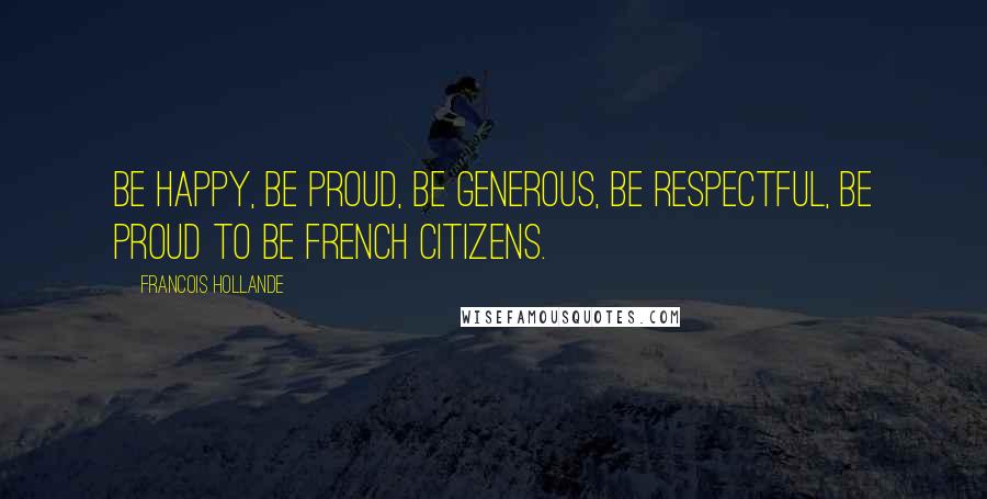 Francois Hollande Quotes: Be happy, be proud, be generous, be respectful, be proud to be French citizens.