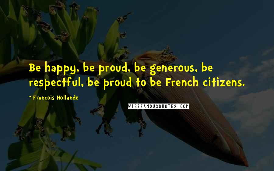 Francois Hollande Quotes: Be happy, be proud, be generous, be respectful, be proud to be French citizens.