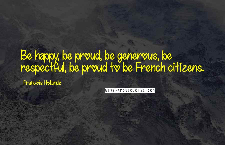 Francois Hollande Quotes: Be happy, be proud, be generous, be respectful, be proud to be French citizens.