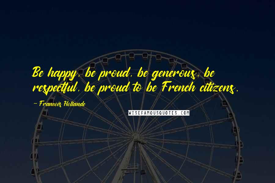 Francois Hollande Quotes: Be happy, be proud, be generous, be respectful, be proud to be French citizens.