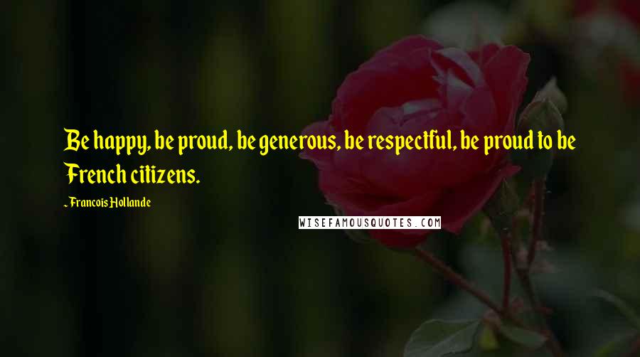 Francois Hollande Quotes: Be happy, be proud, be generous, be respectful, be proud to be French citizens.