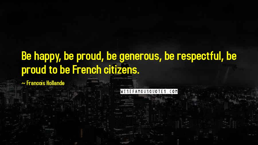 Francois Hollande Quotes: Be happy, be proud, be generous, be respectful, be proud to be French citizens.