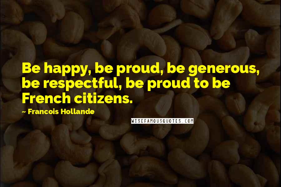 Francois Hollande Quotes: Be happy, be proud, be generous, be respectful, be proud to be French citizens.