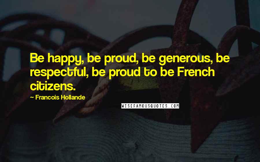 Francois Hollande Quotes: Be happy, be proud, be generous, be respectful, be proud to be French citizens.