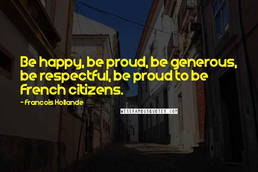 Francois Hollande Quotes: Be happy, be proud, be generous, be respectful, be proud to be French citizens.