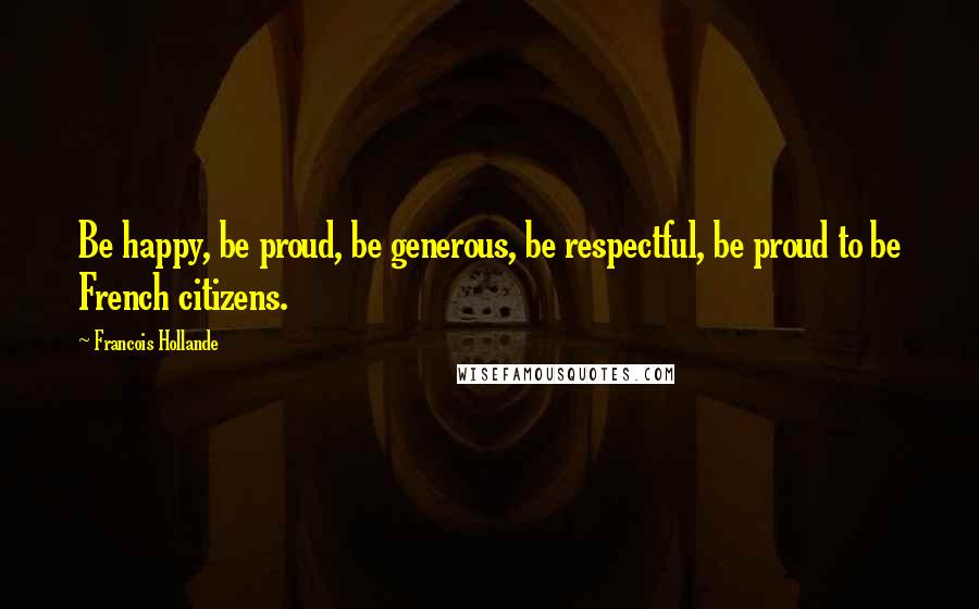 Francois Hollande Quotes: Be happy, be proud, be generous, be respectful, be proud to be French citizens.