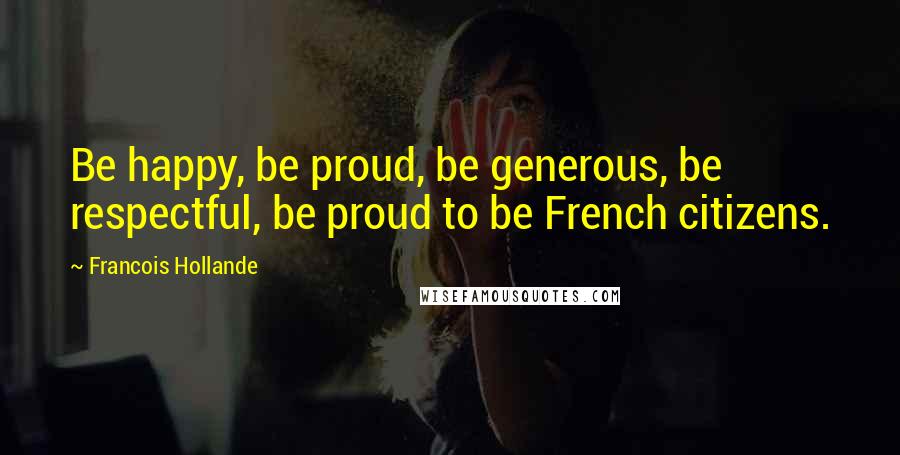 Francois Hollande Quotes: Be happy, be proud, be generous, be respectful, be proud to be French citizens.