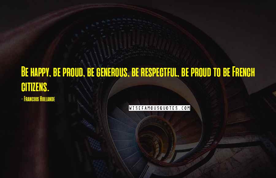 Francois Hollande Quotes: Be happy, be proud, be generous, be respectful, be proud to be French citizens.