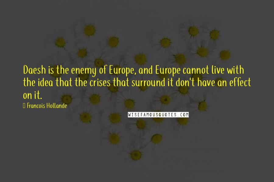 Francois Hollande Quotes: Daesh is the enemy of Europe, and Europe cannot live with the idea that the crises that surround it don't have an effect on it.
