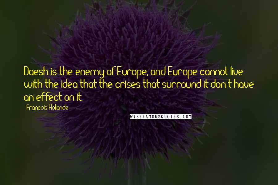 Francois Hollande Quotes: Daesh is the enemy of Europe, and Europe cannot live with the idea that the crises that surround it don't have an effect on it.