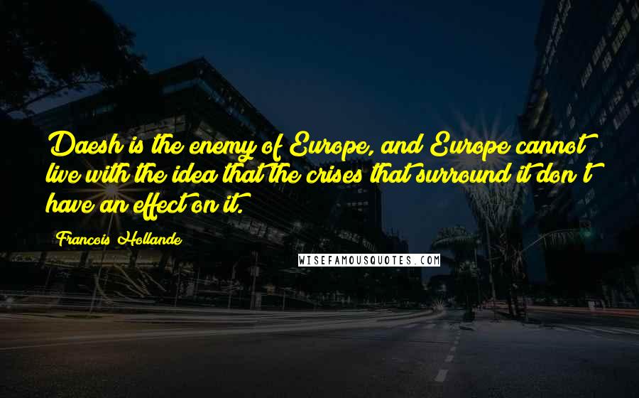 Francois Hollande Quotes: Daesh is the enemy of Europe, and Europe cannot live with the idea that the crises that surround it don't have an effect on it.