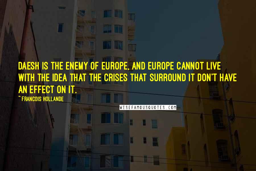 Francois Hollande Quotes: Daesh is the enemy of Europe, and Europe cannot live with the idea that the crises that surround it don't have an effect on it.