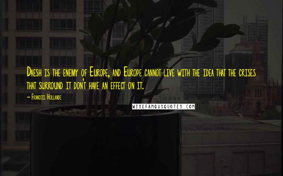 Francois Hollande Quotes: Daesh is the enemy of Europe, and Europe cannot live with the idea that the crises that surround it don't have an effect on it.