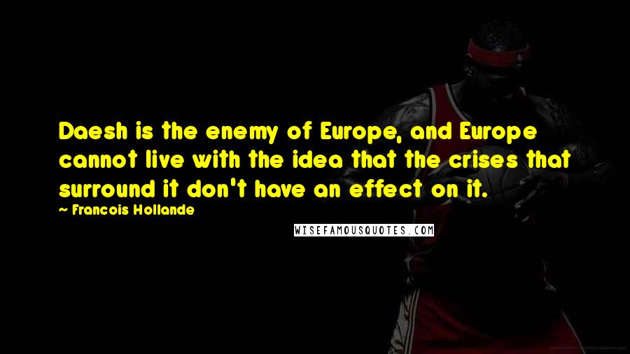 Francois Hollande Quotes: Daesh is the enemy of Europe, and Europe cannot live with the idea that the crises that surround it don't have an effect on it.