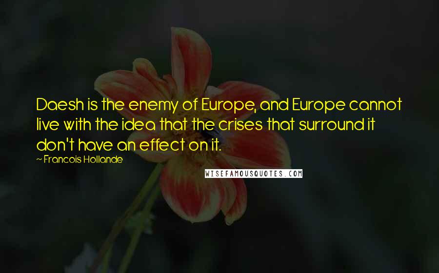 Francois Hollande Quotes: Daesh is the enemy of Europe, and Europe cannot live with the idea that the crises that surround it don't have an effect on it.