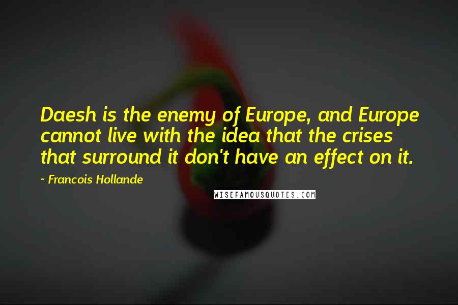 Francois Hollande Quotes: Daesh is the enemy of Europe, and Europe cannot live with the idea that the crises that surround it don't have an effect on it.