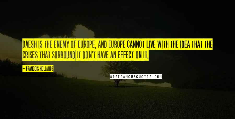 Francois Hollande Quotes: Daesh is the enemy of Europe, and Europe cannot live with the idea that the crises that surround it don't have an effect on it.