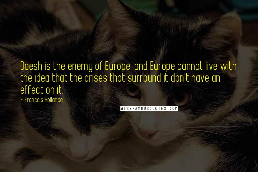 Francois Hollande Quotes: Daesh is the enemy of Europe, and Europe cannot live with the idea that the crises that surround it don't have an effect on it.